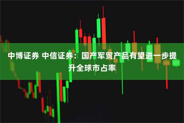 中博证券 中信证券：国产军贸产品有望进一步提升全球市占率