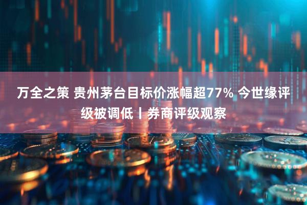 万全之策 贵州茅台目标价涨幅超77% 今世缘评级被调低丨券商评级观察