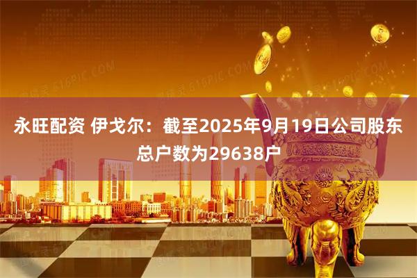永旺配资 伊戈尔：截至2025年9月19日公司股东总户数为29638户