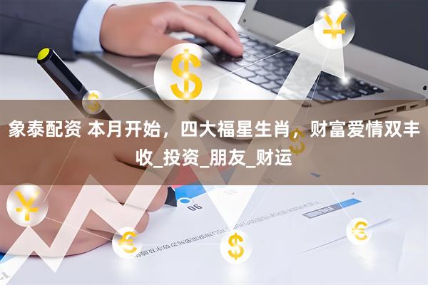 象泰配资 本月开始，四大福星生肖，财富爱情双丰收_投资_朋友_财运