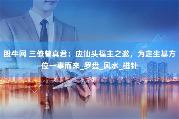 股牛网 三僚曾真君：应汕头福主之邀，为定生基方位一事而来_罗盘_风水_磁针
