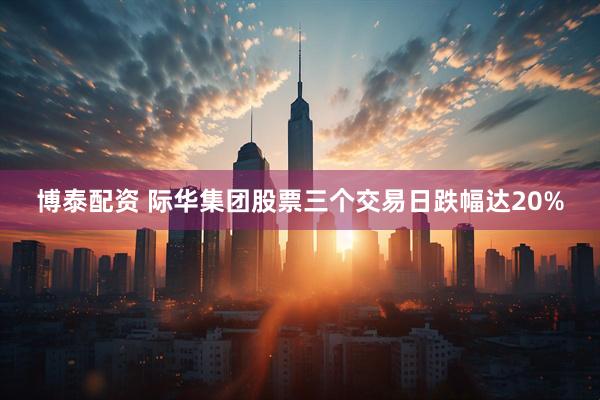 博泰配资 际华集团股票三个交易日跌幅达20%