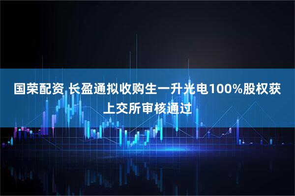 国荣配资 长盈通拟收购生一升光电100%股权获上交所审核通过
