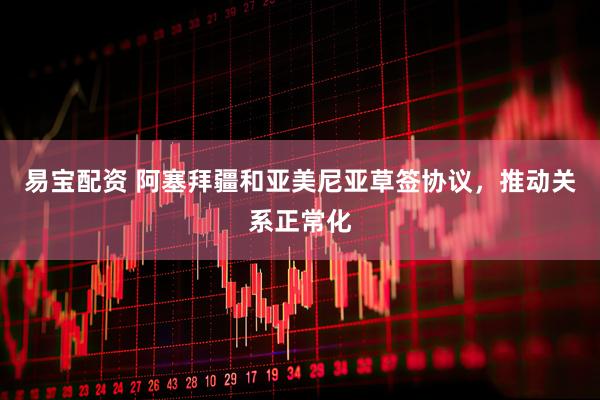 易宝配资 阿塞拜疆和亚美尼亚草签协议，推动关系正常化