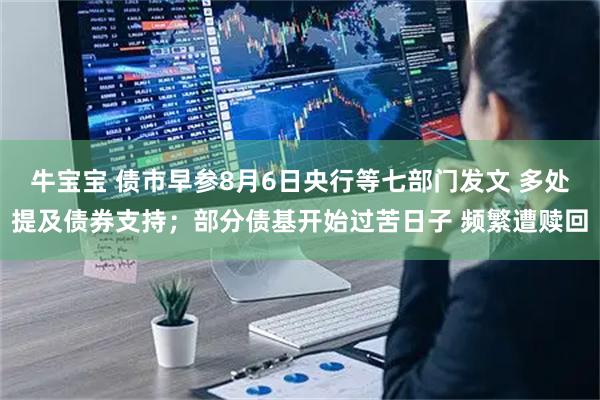 牛宝宝 债市早参8月6日央行等七部门发文 多处提及债券支持；部分债基开始过苦日子 频繁遭赎回