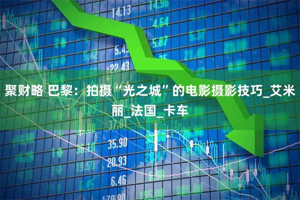 聚财略 巴黎：拍摄“光之城”的电影摄影技巧_艾米丽_法国_卡车