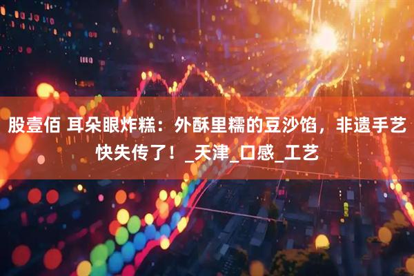 股壹佰 耳朵眼炸糕：外酥里糯的豆沙馅，非遗手艺快失传了！_天津_口感_工艺