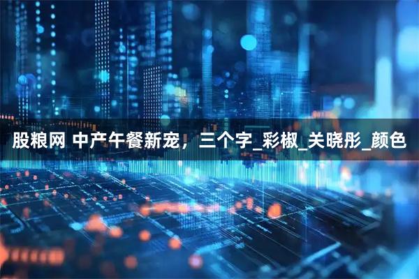 股粮网 中产午餐新宠，三个字_彩椒_关晓彤_颜色
