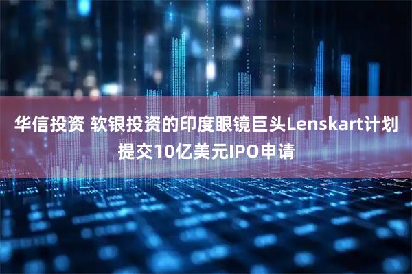 华信投资 软银投资的印度眼镜巨头Lenskart计划提交10亿美元IPO申请