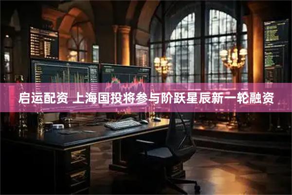 启运配资 上海国投将参与阶跃星辰新一轮融资