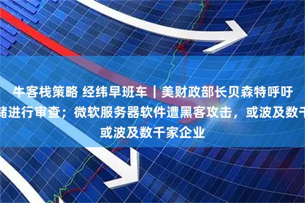 牛客栈策略 经纬早班车｜美财政部长贝森特呼吁对美联储进行审查；微软服务器软件遭黑客攻击，或波及数千家企业