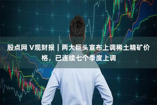 股点网 V观财报｜两大巨头宣布上调稀土精矿价格，已连续七个季度上调