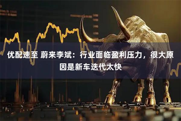 优配速至 蔚来李斌：行业面临盈利压力，很大原因是新车迭代太快