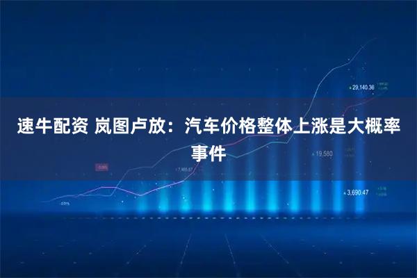 速牛配资 岚图卢放：汽车价格整体上涨是大概率事件