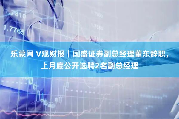 乐蒙网 V观财报｜国盛证券副总经理董东辞职，上月底公开选聘2名副总经理