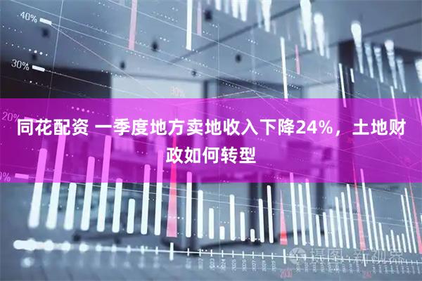 同花配资 一季度地方卖地收入下降24%，土地财政如何转型