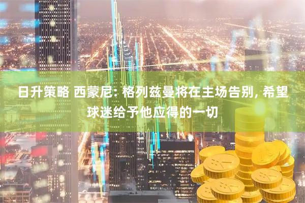日升策略 西蒙尼: 格列兹曼将在主场告别, 希望球迷给予他应得的一切