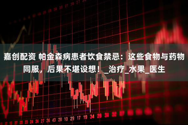 嘉创配资 帕金森病患者饮食禁忌：这些食物与药物同服，后果不堪设想！_治疗_水果_医生