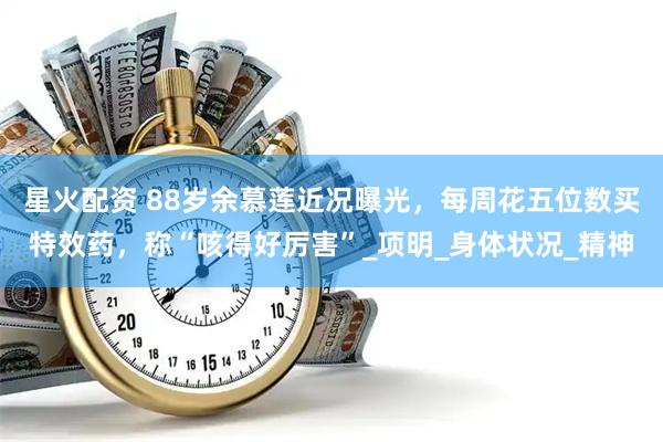 星火配资 88岁余慕莲近况曝光，每周花五位数买特效药，称“咳得好厉害”_项明_身体状况_精神