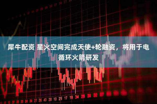 犀牛配资 星火空间完成天使+轮融资，将用于电循环火箭研发