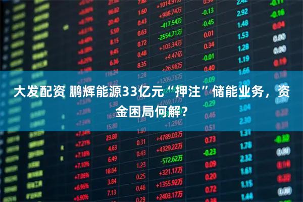 大发配资 鹏辉能源33亿元“押注”储能业务，资金困局何解？