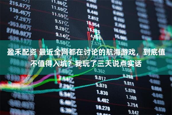 盈禾配资 最近全网都在讨论的航海游戏，到底值不值得入坑？我玩了三天说点实话