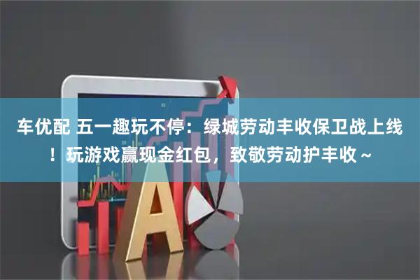 车优配 五一趣玩不停：绿城劳动丰收保卫战上线！玩游戏赢现金红包，致敬劳动护丰收～