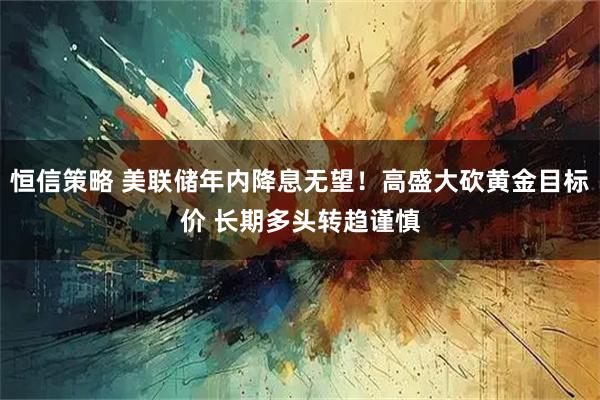恒信策略 美联储年内降息无望！高盛大砍黄金目标价 长期多头转趋谨慎