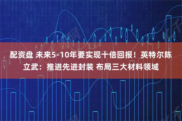 配资盘 未来5-10年要实现十倍回报！英特尔陈立武：推进先进封装 布局三大材料领域