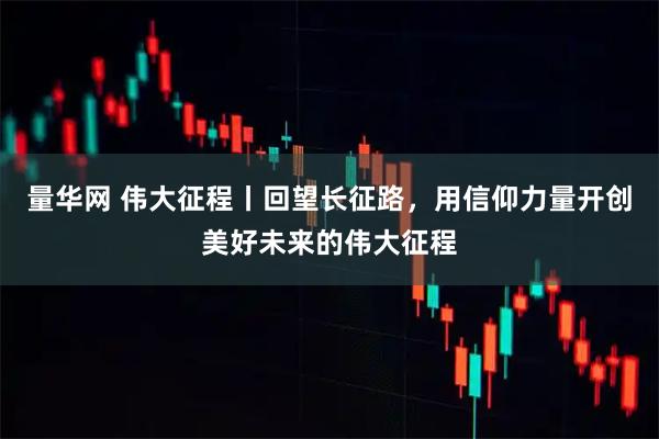 量华网 伟大征程丨回望长征路，用信仰力量开创美好未来的伟大征程