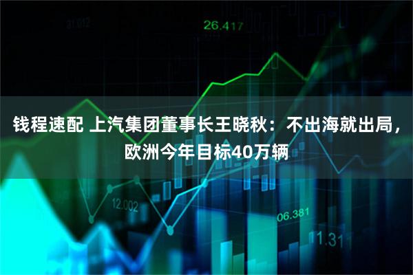 钱程速配 上汽集团董事长王晓秋：不出海就出局，欧洲今年目标40万辆