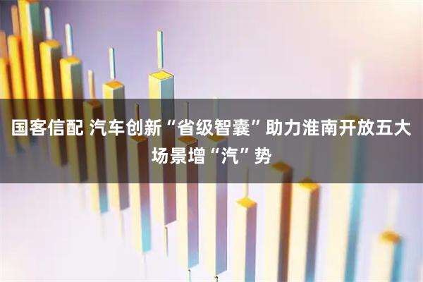 国客信配 汽车创新“省级智囊”助力淮南开放五大场景增“汽”势