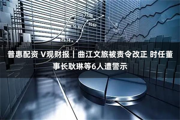 普惠配资 V观财报｜曲江文旅被责令改正 时任董事长耿琳等6人遭警示