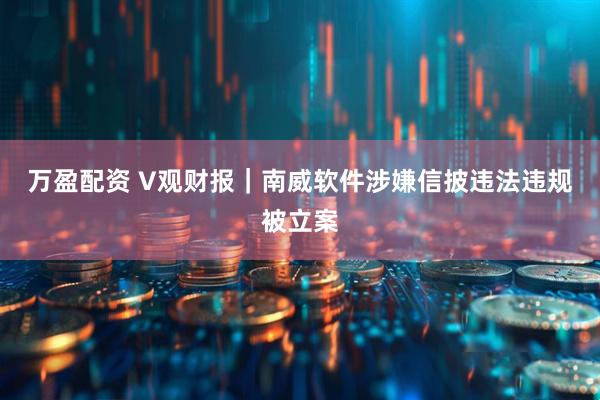 万盈配资 V观财报｜南威软件涉嫌信披违法违规被立案