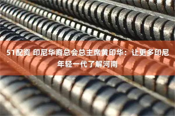 51配资 印尼华裔总会总主席黄印华：让更多印尼年轻一代了解河南
